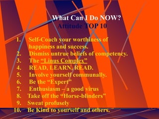 What Can I Do NOW?
                Attitude TOP 10
 1.   Self-Coach your worthiness of
      happiness and success.
 2.   Dismiss untrue beliefs of competency.
 3.   The “Linus Complex”
 4.   READ, LEARN, READ.
 5.   Involve yourself communally.
 6.   Be the “Expert”
 7.   Enthusiasm – a good virus
 8.   Take off the “Horse-blinders”
 9.   Sweat profusely
10.   Be Kind to yourself and others.
 