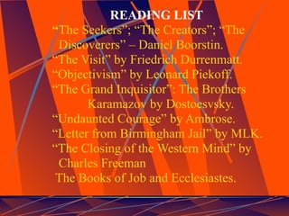 READING LIST
“The Seekers”; “The Creators”; “The
 Discoverers” – Daniel Boorstin.
“The Visit” by Friedrich Durrenmatt.
“Objectivism” by Leonard Piekoff.
“The Grand Inquisitor”: The Brothers
       Karamazov by Dostoesvsky.
“Undaunted Courage” by Ambrose.
“Letter from Birmingham Jail” by MLK.
“The Closing of the Western Mind” by
 Charles Freeman
 The Books of Job and Ecclesiastes.
 