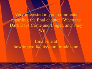 Very interested in your comments
regarding the final chapter “When the
Dark Days Come and Linger, and They
               Will…”

          Email me at
 howlingwolf@itisyourattitude.com
 