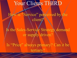 Your Clients THIRD
 How is “Service” perceived by the
              client?

Is the Sales-Service Strategy demand
           or supply driven?

Is “Price” always primary? Can it be
              tertiary?
 
