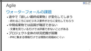 Agile
ウォーターフォールの課題
• 途中で「欲しい最終成果物」が変化してしまう
»終わるころにはビジネス要件がさらに変化してもらう
• 中間成果物では品質が確認できない
»文書を見ているだけでは評価できないことがある
• プロジェクト全体の状況把握が困難
»PMに集まる情報だけでは情勢の見極めにくい
9
 