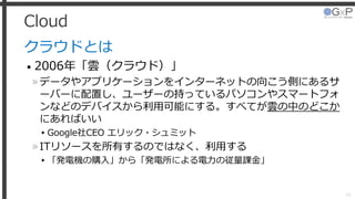 Cloud
クラウドとは
• 2006年「雲（クラウド）」
»データやアプリケーションをインターネットの向こう側にあるサ
ーバーに配置し、ユーザーの持っているパソコンやスマートフォ
ンなどのデバイスから利用可能にする。すべてが雲の中のどこか
にあればいい
▸Google社CEO エリック・シュミット
»ITリソースを所有するのではなく、利用する
▸「発電機の購入」から「発電所による電力の従量課金」
16
 