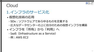 Cloud
1.インフラのサービス化
• 仮想化技術の応用
»SDx：ソフトウェアであらゆるものを定義する
»広大なデータセンターの上に自分のための仮想インフラを構築
• インフラを「所有」から「利用」へ
»IaaS（Infrastructure as a Service）
»例：AWS EC2
18
 