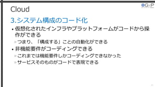 Cloud
3.システム構成のコード化
• 仮想化されたインフラやプラットフォームがコードから操
作ができる
»つまり、「構成する」ことの自動化ができる
• 非機能要件がコーディングできる
»これまでは機能要件しかコーディングできなかった
»サービスそのものがコードで表現できる
20
 
