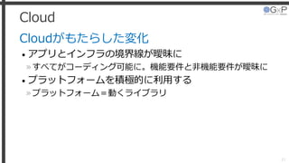 Cloud
Cloudがもたらした変化
• アプリとインフラの境界線が曖昧に
»すべてがコーディング可能に。機能要件と非機能要件が曖昧に
• プラットフォームを積極的に利用する
»プラットフォーム＝動くライブラリ
21
 