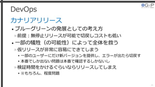 DevOps
カナリアリリース
• ブルーグリーンの発展としての考え方
»前提：無停止リリースが可能で切戻しコストも低い
• 一部の犠牲（の可能性）によって全体を救う
»仮リリースが非常に容易にできてしまう
▸一部のユーザーにだけ新バージョンを提供し、エラーが出たら切戻す
▸本番でしか出ない問題は本番で確認するしかないし
»検証時間をかけるぐらいならリリースしてしまえ
▸※もちろん、程度問題
26
 