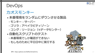 DevOps
カオスモンキー
• 本番環境をランダムにダウンさせる製品
»モンキー：サーバー
»ゴリラ：アベイラビティゾーン
»コング：リージョン（≒データセンター）
• 自動化スクリプトのテスト
»本番環境でしか確認ができない
»もしものために平日日中に実行する
27参考：https://github.com/Netflix/SimianArmy
 