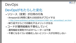 DevOps
DevOpsがもたらした変化
• リリース（変更）が日常の行為
»Amazonは1時間に最大1000回もデプロイする
▸ http://www.publickey1.jp/blog/12/amazon11000_aws_reinventday2_am.html
»繰り返すからこそ自動化するメリットが出る
• コードが運用組織を不要化していく
»運用機能を開発すればオペレーターは不要
»不要になるぐらい自動化しないとリリースが日常化しない
28
 