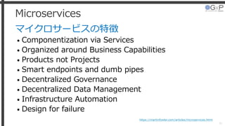 Microservices
マイクロサービスの特徴
• Componentization via Services
• Organized around Business Capabilities
• Products not Projects
• Smart endpoints and dumb pipes
• Decentralized Governance
• Decentralized Data Management
• Infrastructure Automation
• Design for failure
31
https://martinfowler.com/articles/microservices.html
 