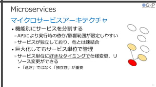 Microservices
マイクロサービスアーキテクチャ
• 機能別にサービスを分割する
»APIにより実行時の依存/影響範囲が限定しやすい
»サービスが独立しており、他とは疎結合
• 巨大化してもサービス単位で管理
»サービス単位に好きなタイミングで仕様変更、リ
ソース変更ができる
▸「速さ」ではなく「独立性」が重要
33
 