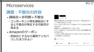 Microservices
課題：不整合の許容
• 疎結合＝非同期＝不整合
»コンポーネント間を疎結合にす
ると不整合が発生する可能性が
高まる
• Amazonのクーポン
»密結合にするなら運用でリカバ
リしたほうがよい
36
 