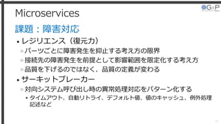 Microservices
課題：障害対応
• レジリエンス（復元力）
»パーツごとに障害発生を抑止する考え方の限界
»接続先の障害発生を前提として影響範囲を限定化する考え方
»品質を下げるのではなく、品質の定義が変わる
• サーキットブレーカー
»対向システム呼び出し時の異常処理対応をパターン化する
▸タイムアウト、自動リトライ、デフォルト値、値のキャッシュ、例外処理
記述など
37
 