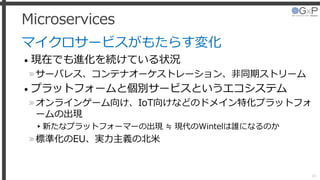 Microservices
マイクロサービスがもたらす変化
• 現在でも進化を続けている状況
»サーバレス、コンテナオーケストレーション、非同期ストリーム
• プラットフォームと個別サービスというエコシステム
»オンラインゲーム向け、IoT向けなどのドメイン特化プラットフォ
ームの出現
▸新たなプラットフォーマーの出現 ≒ 現代のWintelは誰になるのか
»標準化のEU、実力主義の北米
39
 