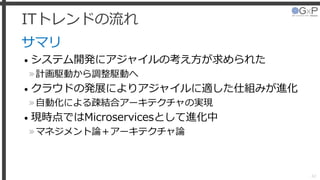 ITトレンドの流れ
サマリ
• システム開発にアジャイルの考え方が求められた
»計画駆動から調整駆動へ
• クラウドの発展によりアジャイルに適した仕組みが進化
»自動化による疎結合アーキテクチャの実現
• 現時点ではMicroservicesとして進化中
»マネジメント論＋アーキテクチャ論
42
 