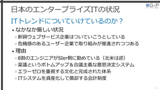 日本のエンタープライズITの状況
ITトレンドについていけているのか？
• なかなか厳しい状況
»新興ウェブサービス企業はついていこうとしている
»危機感のあるユーザー企業で取り組みが推進されつつある
• 理由
»8割のエンジニアがSIer側に勤めている（北米は逆）
»稟議というボトムアップ＆合議主義な意思決定システム
»エラーゼロを重視する文化と完成された体系
»ITシステムを資産化して償却する会計制度
44
 