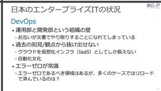日本のエンタープライズITの状況
DevOps
• 運用部と開発部という組織の壁
»お互いが文書でやり取りすることになれてしまっている
• 過去の知見/観点から抜け出せない
»クラウドを仮想化インフラ（IaaS）としてしか扱えない
»自動化文化
• エラーゼロが常識
»エラーゼロであるべき領域はあるが、多くのケースではリロード
で済んでいるのは？
46
 