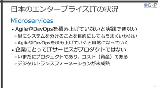 日本のエンタープライズITの状況
Microservices
• AgileやDevOpsを積み上げていないと実践できない
»単にシステムを分けることを目的にしてもうまくいかない
»AgileやDevOpsを積み上げていくと自然になっていく
• 企業にとってITサービスがプロダクトではない
»いまだにプロジェクトであり、コスト（資産）である
»デジタルトランスフォーメーションが未成熟
47
 