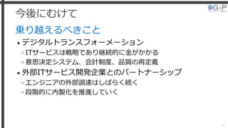 今後にむけて
乗り越えるべきこと
• デジタルトランスフォーメーション
»ITサービスは戦略であり継続的に金がかかる
»意思決定システム、会計制度、品質の再定義
• 外部ITサービス開発企業とのパートナーシップ
»エンジニアの外部調達はしばらく続く
»段階的に内製化を推進していく
49
 