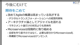 今後にむけて
期待をこめて
• 改めてAgileの機運は高まっている気がする
»デジタルトランスフォーメーションへの経営的興味
• アーキテクチャ論としてアジャイルを語れる
»マネジメント論だけの状況よりも具体的
• Microservicesは段階的に取り組める
»全部を作り直すのではなく、必要な部分からMicroservices化
»再構築でMicroservicesはナンセンス
50
 