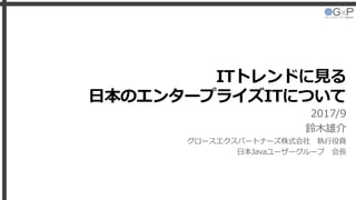 ITトレンドに見る
日本のエンタープライズITについて
2017/9
鈴木雄介
グロースエクスパートナーズ株式会社 執行役員
日本Javaユーザーグループ 会長
 