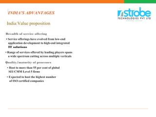 India:Value proposition
Breadth of service offering
• Service offerings have evolved from low-end
application development to high-end integrated
IT solutions
• Range of services offered by leading players spans
a wide spectrum cutting across multiple verticals
Quality/maturity of processes
• Host to more than 55 per cent of global
SEI CMM Level 5 firms
• Expected to host the highest number
of ISO certified companies
INDIA’S ADVANTAGES
 