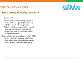India: Strong offshoring credentials
Quality of Services
• Demonstrated process quality, adherence
to standards and expertise have been key
to India’s overall value proposition.
Majority of Indian companies have aligned
their operations to meet international
standards, in order to establish credibility
in the global market
• Currently 55 per cent of the world’s CMM
Level 5 companies are based out of India;
India is host to the second-highest number
of ISO certified companies in the world
NDIA’S ADVANTAGES
 