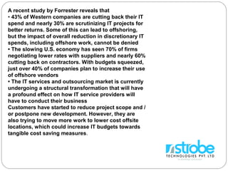 A recent study by Forrester reveals that
• 43% of Western companies are cutting back their IT
spend and nearly 30% are scrutinizing IT projects for
better returns. Some of this can lead to offshoring,
but the impact of overall reduction in discretionary IT
spends, including offshore work, cannot be denied
• The slowing U.S. economy has seen 70% of firms
negotiating lower rates with suppliers and nearly 60%
cutting back on contractors. With budgets squeezed,
just over 40% of companies plan to increase their use
of offshore vendors
• The IT services and outsourcing market is currently
undergoing a structural transformation that will have
a profound effect on how IT service providers will
have to conduct their business
Customers have started to reduce project scope and /
or postpone new development. However, they are
also trying to move more work to lower cost offsite
locations, which could increase IT budgets towards
tangible cost saving measures.
 
