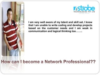 I am very well aware of my talent and skill set. I know
that I am unable to write coding and develop projects
based on the customer needs and I am weak in
communication and logical thinking too……..
 