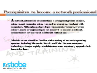 Prerequisites to become a networkprofessional
 A networkadministratorshould have a strong background in math,
sciences, and computerscience, as well as experience working with
computers. Although a college degree in computerscience, systems
science, math, orengineering is not required to become a network
administrator, advancement is difficult without one.
 Administrators should be familiarwith a variety of networkoperating
systems, including Microsoft, Novell, and Unix. Because computer
technology changes rapidly, administrators must constantly upgrade their
knowledge base.
 