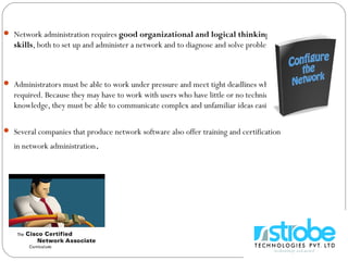  Network administration requires good organizational and logical thinking
skills, both to set up and administer a network and to diagnose and solve problems.
 Administrators must be able to work under pressure and meet tight deadlines when
required. Because they may have to work with users who have little or no technical
knowledge, they must be able to communicate complex and unfamiliar ideas easily.
 Several companies that produce network software also offer training and certification
in network administration.
 