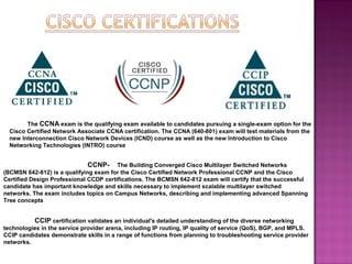 The CCNA exam is the qualifying exam available to candidates pursuing a single-exam option for the
Cisco Certified Network Associate CCNA certification. The CCNA (640-801) exam will test materials from the
new Interconnection Cisco Network Devices (ICND) course as well as the new Introduction to Cisco
Networking Technologies (INTRO) course
CCNP- The Building Converged Cisco Multilayer Switched Networks
(BCMSN 642-812) is a qualifying exam for the Cisco Certified Network Professional CCNP and the Cisco
Certified Design Professional CCDP certifications. The BCMSN 642-812 exam will certify that the successful
candidate has important knowledge and skills necessary to implement scalable multilayer switched
networks. The exam includes topics on Campus Networks, describing and implementing advanced Spanning
Tree concepts
CCIP certification validates an individual's detailed understanding of the diverse networking
technologies in the service provider arena, including IP routing, IP quality of service (QoS), BGP, and MPLS.
CCIP candidates demonstrate skills in a range of functions from planning to troubleshooting service provider
networks.
 