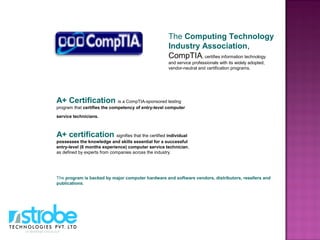 A+ Certification is a CompTIA-sponsored testing
program that certifies the competency of entry-level computer
service technicians.
A+ certification signifies that the certified individual
possesses the knowledge and skills essential for a successful
entry-level (6 months experience) computer service technician,
as defined by experts from companies across the industry.
The program is backed by major computer hardware and software vendors, distributors, resellers and
publications.
The Computing Technology
Industry Association,
CompTIA, certifies information technology
and service professionals with its widely adopted,
vendor-neutral and certification programs.
 