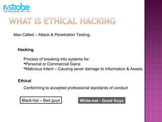 Ethical
Hacking
Conforming to accepted professional standards of conduct
Process of breaking into systems for:
Personal or Commercial Gains
Malicious Intent – Causing sever damage to Information & Assets
Also Called – Attack & Penetration Testing,
White-hat - Good GuysBlack-hat – Bad guys
 
