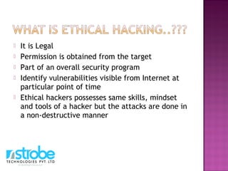  It is Legal
 Permission is obtained from the target
 Part of an overall security program
 Identify vulnerabilities visible from Internet at
particular point of time
 Ethical hackers possesses same skills, mindset
and tools of a hacker but the attacks are done in
a non-destructive manner
 
