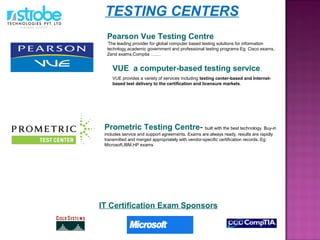 VUE a computer-based testing service.
VUE provides a variety of services including testing center-based and Internet-
based test delivery to the certification and licensure markets.
Prometric Testing Centre- built with the best technology. Buy-in
includes service and support agreements. Exams are always ready, results are rapidly
transmitted and merged appropriately with vendor-specific certification records..Eg:
Microsoft,IBM,HP exams
IT Certification Exam Sponsors
Pearson Vue Testing Centre
‘The leading provider for global computer based testing solutions for information
technlogy,academic government and professional testing programs:Eg: Cisco exams,
Zend exams,Comptia …….
TESTING CENTERS
 