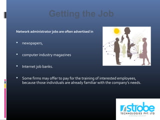Network administrator jobs are often advertised in
 newspapers,
 computer industry magazines
 Internet job banks.
 Some firms may offer to pay for the training of interested employees,
because those individuals are already familiar with the company's needs.
Getting the Job
 
