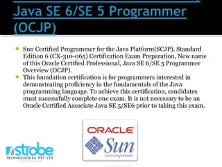  Sun Certified Programmer for the Java Platform(SCJP), Standard
Edition 6 (CX-310-065) Certification Exam Preparation, New name
of this Oracle Certified Professional, Java SE 6/SE 5 Programmer
Overview (OCJP).
 This foundation certification is for programmers interested in
demonstrating proficiency in the fundamentals of the Java
programming language. To achieve this certification, candidates
must successfully complete one exam. It is not necessary to be an
Oracle Certified Associate Java SE 5/SE6 prior to taking this exam.
 