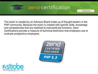 The exam is created by an Advisory Board made up of thought leaders in the
PHP community. Because the exam is created with specific skills, knowledge
and competencies that are matched to real-world job functions, Zend
Certifications provide a measure of technical distinction that employers use to
evaluate prospective employees.
 