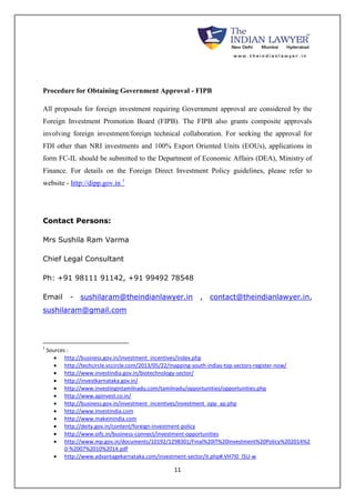 Procedure for Obtaining Government Approval - FIPB 
All proposals for foreign investment requiring Government approval are considered by the 
Foreign Investment Promotion Board (FIPB). The FIPB also grants composite approvals 
involving foreign investment/foreign technical collaboration. For seeking the approval for 
FDI other than NRI investments and 100% Export Oriented Units (EOUs), applications in 
form FC-IL should be submitted to the Department of Economic Affairs (DEA), Ministry of 
Finance. For details on the Foreign Direct Investment Policy guidelines, please refer to 
website - http://dipp.gov.in 1 
11 
Contact Persons: 
Mrs Sushila Ram Varma 
Chief Legal Consultant 
Ph: +91 98111 91142, +91 99492 78548 
Email - sushilaram@theindianlawyer.in , contact@theindianlawyer.in, 
sushilaram@gmail.com 
1 Sources : 
 http://business.gov.in/investment_incentives/index.php 
 http://techcircle.vccircle.com/2013/05/22/mapping-south-indias-top-sectors-register-now/ 
 http://www.investindia.gov.in/biotechnology-sector/ 
 http://investkarnataka.gov.in/ 
 http://www.investingintamilnadu.com/tamilnadu/opportunities/opportunities.php 
 http://www.apinvest.co.in/ 
 http://business.gov.in/investment_incentives/investment_opp_ap.php 
 http://www.investindia.com 
 http://www.makeinindia.com 
 http://deity.gov.in/content/foreign-investment-policy 
 http://www.oifc.in/business-connect/investment-opportunities 
 http://www.mp.gov.in/documents/10192/1298301/Final%20IT%20Investment%20Policy%202014%2 
0-%2007%2010%2014.pdf 
 http://www.advantagekarnataka.com/investment-sector/it.php#.VH7I0_l5U-w 
 