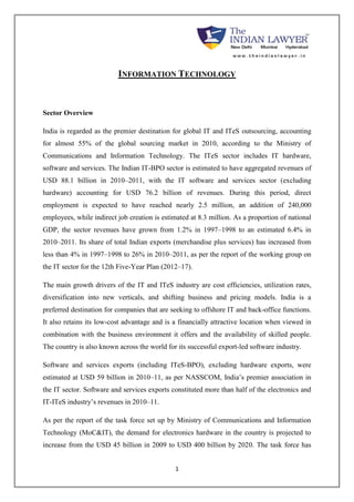 INFORMATION TECHNOLOGY 
1 
Sector Overview 
India is regarded as the premier destination for global IT and ITeS outsourcing, accounting 
for almost 55% of the global sourcing market in 2010, according to the Ministry of 
Communications and Information Technology. The ITeS sector includes IT hardware, 
software and services. The Indian IT-BPO sector is estimated to have aggregated revenues of 
USD 88.1 billion in 2010–2011, with the IT software and services sector (excluding 
hardware) accounting for USD 76.2 billion of revenues. During this period, direct 
employment is expected to have reached nearly 2.5 million, an addition of 240,000 
employees, while indirect job creation is estimated at 8.3 million. As a proportion of national 
GDP, the sector revenues have grown from 1.2% in 1997–1998 to an estimated 6.4% in 
2010–2011. Its share of total Indian exports (merchandise plus services) has increased from 
less than 4% in 1997–1998 to 26% in 2010–2011, as per the report of the working group on 
the IT sector for the 12th Five-Year Plan (2012–17). 
The main growth drivers of the IT and ITeS industry are cost efficiencies, utilization rates, 
diversification into new verticals, and shifting business and pricing models. India is a 
preferred destination for companies that are seeking to offshore IT and back-office functions. 
It also retains its low-cost advantage and is a financially attractive location when viewed in 
combination with the business environment it offers and the availability of skilled people. 
The country is also known across the world for its successful export-led software industry. 
Software and services exports (including ITeS-BPO), excluding hardware exports, were 
estimated at USD 59 billion in 2010–11, as per NASSCOM, India’s premier association in 
the IT sector. Software and services exports constituted more than half of the electronics and 
IT-ITeS industry’s revenues in 2010–11. 
As per the report of the task force set up by Ministry of Communications and Information 
Technology (MoC&IT), the demand for electronics hardware in the country is projected to 
increase from the USD 45 billion in 2009 to USD 400 billion by 2020. The task force has 
 