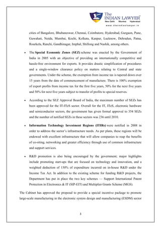 cities of Bangalore, Bhubaneswar, Chennai, Coimbatore, Hyderabad, Gurgaon, Pune, 
Guwahati, Noida, Mumbai, Kochi, Kolkata, Kanpur, Lucknow, Dehradun, Patna, 
Rourkela, Ranchi, Gandhinagar, Imphal, Shillong and Nashik, among others. 
 The Special Economic Zones (SEZ) scheme was enacted by the Government of 
India in 2005 with an objective of providing an internationally competitive and 
hassle-free environment for exports. It provides drastic simplification of procedures 
and a single-window clearance policy on matters relating to Central and state 
governments. Under the scheme, the exemption from income tax is tapered down over 
15 years from the date of commencement of manufacture. There is 100% exemption 
of export profits from income tax for the first five years, 50% for the next five years 
and 50% for next five years subject to transfer of profits to special reserves. 
 According to the SEZ Approval Board of India, the maximum number of SEZs has 
been approved for the IT-ITeS sector. Overall for the IT, ITeS, electronic hardware 
and semiconductor sectors, the government has given formal approval to 354 SEZs 
and the number of notified SEZs in these sectors was 236 until 2010. 
 Information Technology Investment Regions (ITIRs) were notified in 2008 in 
order to address the sector’s infrastructure needs. As per plans, these regions will be 
endowed with excellent infrastructure that will allow companies to reap the benefits 
of co-siting, networking and greater efficiency through use of common infrastructure 
and support services. 
 R&D promotion is also being encouraged by the government; major highlights 
include promoting start-ups that are focused on technology and innovation, and a 
weighted deduction of 150% of expenditure incurred on in-house R&D under the 
Income Tax Act. In addition to the existing scheme for funding R&D projects, the 
Department has put in place the two key schemes — Support International Patent 
Protection in Electronics & IT (SIP-EIT) and Multiplier Grants Scheme (MGS). 
The Cabinet has approved the proposal to provide a special incentive package to promote 
large-scale manufacturing in the electronic system design and manufacturing (ESDM) sector 
3 
 