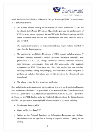 which is called the Modified Special Incentive Package Scheme (M-SIPS). The main features 
of M-SIPS are as follows: 
 The scheme provides subsidy for investments in capital expenditure — 20% for 
investments in SEZs and 25% in non-SEZs. It also provides for reimbursement of 
CVD/excise for capital equipment for non-SEZ units. For high technology and high 
capital investment units, such as fabs, reimbursement of Central taxes and duties is 
also provided. 
 The incentives are available for investments made in a project within a period of 10 
4 
years from the date of approval. 
 The incentives are available for 29 category of ESDM products including telecom, IT 
hardware, consumer electronics, medical electronics, automotive electronics, solar 
photovoltaic, LEDs, LCDs, strategic electronics, avionics, industrial electronics, 
nano-electronics, semiconductor chips and chip components, other electronic 
components and EMS. Units across the value chain starting from raw materials, 
including assembly, testing and packaging, and accessories of these categories of 
products are included. The scheme also provides incentives for relocation of units 
from abroad. 
 The scheme is open for three years from notification. 
Over and above these, the government has been taking steps to bring down the total taxation 
level on electronics hardware. The general rate of excise duty (CENVAT) has been reduced 
to 8% and Central Sales Tax (CST) has been reduced from 3% to 2%. VAT on IT products is 
at 4%, as per MoC&IT. Further, under the Technical Advisory Group for Unique Projects 
(TAGUP), the government is developing IT infrastructure in five key areas, including: 
 New Pension System (NPS) 
 Goods and Services Tax (GST) 
 Setting up the National Taskforce on Information Technology and Software 
Development with the objective of framing a long-term national IT policy for the 
country 
 