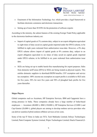  Enactment of the Information Technology Act, which provides a legal framework to 
facilitate electronic commerce and electronic transactions 
 Setting up of more than 50 STPs for the promotion of software exports 
According to the ministry, the salient features of the existing Foreign Trade Policy applicable 
to the electronics hardware industry are: 
 Import of capital goods at 3% customs duty, subject to an export obligation equivalent 
to eight times of duty saved on capital goods imported under the EPCG scheme, to be 
fulfilled in eight years reckoned from authorization issue-date. However, a 0% duty 
EPCG scheme allows import of capital goods at 0% customs duty, subject to an 
export obligation equivalent to six times of duty saved on capital goods imported 
under EPCG scheme, to be fulfilled in six years reckoned from authorization issue 
date. 
 SEZs are being set up to enable hassle-free manufacturing for export purposes. Sales 
from domestic tariff areas (DTA) to SEZs are being treated as physical exports. This 
entitles domestic suppliers to drawback/DEPB benefits, CST exemption and service 
tax exemption. 100% income tax exemption on export profits is available to SEZ units 
for five years, 50% for next five years and 50% of ploughed back profits for five 
years thereafter. 
5 
Major Players 
Global companies such as Accenture, HP Enterprise Services, IBM and Capgemini have a 
strong presence in India. These companies already have a large number of India-based 
employees — Accenture (40,000+), IBM (130,000+), HP Enterprise Services (15,000+) and 
Cap Gemini (26,000+); global players are aiming to develop onshore service providers who 
can deliver seamless hybrid onshore-offshore services at low costs. 
Some of the top IT firms in India are TCS, Tech Mahindra Limited, Infosys Technologies 
Limited, Patni Computer Systems Limited, Wipro Technologies Limited, Oracle Financial (I- 
 