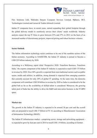 Flex Solutions Ltd), Mahindra Satyam Computer Services Limited, Mphasis, HCL 
Technologies Limited and Larsen & Toubro Infotech Limited. 
Indian IT companies have, in recent years, started expanding their global footprint through 
the global delivery model to seamlessly service their clients’ needs worldwide. Industry 
analysts expect the top IT firms to grow between 23% and 27% in 2012 on the basis of an 
increased number of discretionary projects, improved pricing and robust business volumes. 
6 
Sector Outlook 
The Indian information technology sector continues to be one of the sunshine sectors of the 
Indian economy. According to NASSCOM, the Indian IT industry is poised to become a 
USD 225 billion industry by 2020. 
According to a McKinsey report titled ‘Perspective 2020: Transform Business, Transform 
India,’ the exports component of the Indian IT industry is expected to reach USD 175 billion 
in revenue by 2020. Over 80% growth is expected from non-traditional sectors such as public 
sector, media and utilities; in addition, strong demand is expected from emerging countries 
that currently account for only 20% of global IT spending. At the same time, the domestic 
component will contribute USD 50 billion in revenue by 2020 as India is considered to be the 
global hub as far as the availability of skilled talent is considered. Moreover, the growing 
talent pool of India has the ability to drive the R&D and innovation business in the IT-BPO 
space. 
Market size 
The growth in the Indian IT industry is expected to be around 30 per cent and the overall 
sales are projected to touch US$ 17 billion in FY 15, according to Manufacturers' Association 
of Information Technology (MAIT). 
The Indian IT infrastructure market - comprising server, storage and networking equipment - 
is expected to grow by four per cent in 2014 to touch US$ 1.9 billion, according to Gartner. 
 