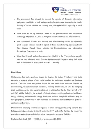  The government has pledged to support the growth of domestic information 
technology capabilities in both hardware and software focused on enabling the timely 
delivery of citizen services and creating new jobs opportunities, especially in rural 
areas. 
 India plans to set up industrial parks in the pharmaceutical and information 
technology (IT) sectors in China to strengthen India-China trade and investment ties. 
 The Government of India will develop new manufacturing clusters for electronic 
goods in eight cities as part of its agenda to boost manufacturing, according to Mr 
Ravi Shankar Prasad, Union Minister for Communications and Information 
Technology, Government of India. 
 More than 20 small and medium enterprises (SMEs) in the IT sector have recently 
received land allotment letters from the Government of Punjab to set up their units 
with an investment of Rs 500 crore (US$ 82.71 million). 
9 
Road Ahead 
Globalisation has had a profound impact in shaping the Indian IT industry with India 
capturing a sizeable chunk of the global market for technology sourcing and business 
services. Over the years, the growth drivers for this sector have been the verticals of 
manufacturing, telecommunication, insurance, banking, finance and, of late, the fledgling 
retail revolution. As the new scenario unfolds, it is getting clear that the future growth of IT 
and ITeS will be fuelled by the verticals of climate change, mobile applications, healthcare, 
energy efficiency and sustainable energy. Traditional business strongholds will make way for 
new geographies, there would be new customers and more and more of SMEs will go for IT 
application and services. 
Demand from emerging countries is expected to show strong growth going forward. Tax 
holidays are today extended to the IT sector for STPI and SEZs. Further, the country is 
providing procedural ease and single window clearance for setting up facilities. 
Exchange Rate Used: INR 1 = US$ 0.0165 as on August 26, 2014 
 