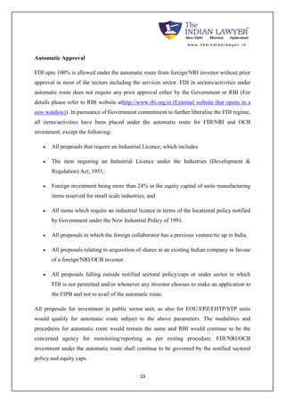 10 
Automatic Approval 
FDI upto 100% is allowed under the automatic route from foreign/NRI investor without prior 
approval in most of the sectors including the services sector. FDI in sectors/activities under 
automatic route does not require any prior approval either by the Government or RBI (For 
details please refer to RBI website athttp://www.rbi.org.in (External website that opens in a 
new window)). In pursuance of Government commitment to further liberalise the FDI regime, 
all items/activities have been placed under the automatic route for FDI/NRI and OCB 
investment, except the following: 
 All proposals that require an Industrial Licence, which includes 
 The item requiring an Industrial Licence under the Industries (Development & 
Regulation) Act, 1951; 
 Foreign investment being more than 24% in the equity capital of units manufacturing 
items reserved for small scale industries; and 
 All items which require an industrial licence in terms of the locational policy notified 
by Government under the New Industrial Policy of 1991. 
 All proposals in which the foreign collaborator has a previous venture/tie up in India. 
 All proposals relating to acquisition of shares in an existing Indian company in favour 
of a foreign/NRI/OCB investor. 
 All proposals falling outside notified sectoral policy/caps or under sector in which 
FDI is not permitted and/or whenever any investor chooses to make an application to 
the FIPB and not to avail of the automatic route. 
All proposals for investment in public sector unit, as also for EOU/EPZ/EHTP/STP units 
would qualify for automatic route subject to the above parameters. The modalities and 
procedures for automatic route would remain the same and RBI would continue to be the 
concerned agency for monitoring/reporting as per exiting procedure. FDI/NRI/OCB 
investment under the automatic route shall continue to be governed by the notified sectoral 
policy and equity caps. 
 