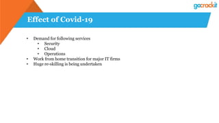 Effect of Covid-19
• Demand for following services
• Security
• Cloud
• Operations
• Work from home transition for major IT firms
• Huge re-skilling is being undertaken
 