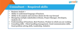 Consultant – Required skills
• Business Analyst +
• Ability to understand language of business
• Ability to do analysis and convince clients for the way forward
• Manageing multiple stakeholders (Clients, Project Manager, Developers,
Analysts etc.)
• Understanding of Functions, Best Practices, Product in which you are working
• Consulting skills - Client handling/management, Good communication skills,
Good problem solving skills, Leadership, Initiative
 
