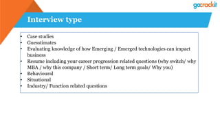 Interview type
• Case studies
• Guesstimates
• Evaluating knowledge of how Emerging / Emerged technologies can impact
business
• Resume including your career progression related questions (why switch/ why
MBA / why this company / Short term/ Long term goals/ Why you)
• Behavioural
• Situational
• Industry/ Function related questions
 