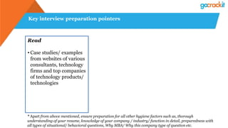 Key interview preparation pointers
Read
• Case studies/ examples
from websites of various
consultants, technology
firms and top companies
of technology products/
technologies
* Apart from above mentioned, ensure preparation for all other hygiene factors such as, thorough
understanding of your resume, knowledge of your company / industry/ function in detail, preparedness with
all types of situational/ behavioral questions, Why MBA/ Why this company type of question etc.
 